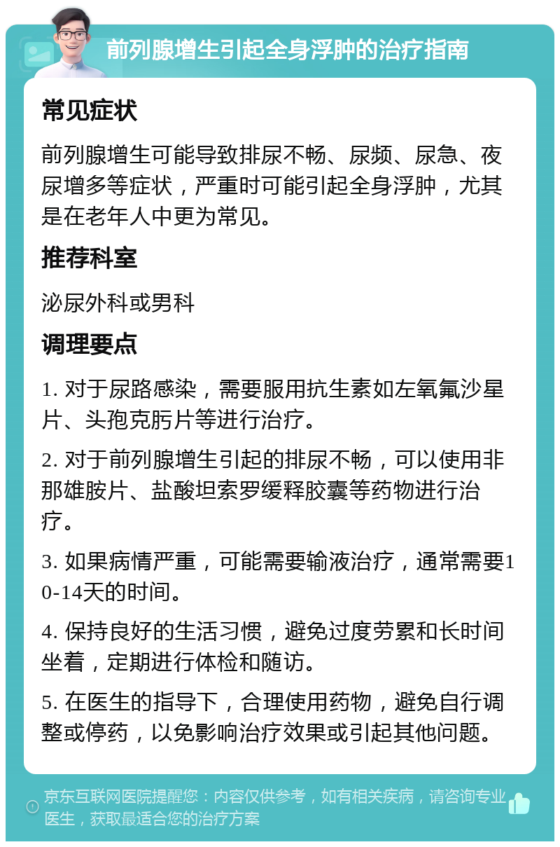 前列腺增生引起全身浮肿的治疗指南 常见症状 前列腺增生可能导致排尿不畅、尿频、尿急、夜尿增多等症状，严重时可能引起全身浮肿，尤其是在老年人中更为常见。 推荐科室 泌尿外科或男科 调理要点 1. 对于尿路感染，需要服用抗生素如左氧氟沙星片、头孢克肟片等进行治疗。 2. 对于前列腺增生引起的排尿不畅，可以使用非那雄胺片、盐酸坦索罗缓释胶囊等药物进行治疗。 3. 如果病情严重，可能需要输液治疗，通常需要10-14天的时间。 4. 保持良好的生活习惯，避免过度劳累和长时间坐着，定期进行体检和随访。 5. 在医生的指导下，合理使用药物，避免自行调整或停药，以免影响治疗效果或引起其他问题。