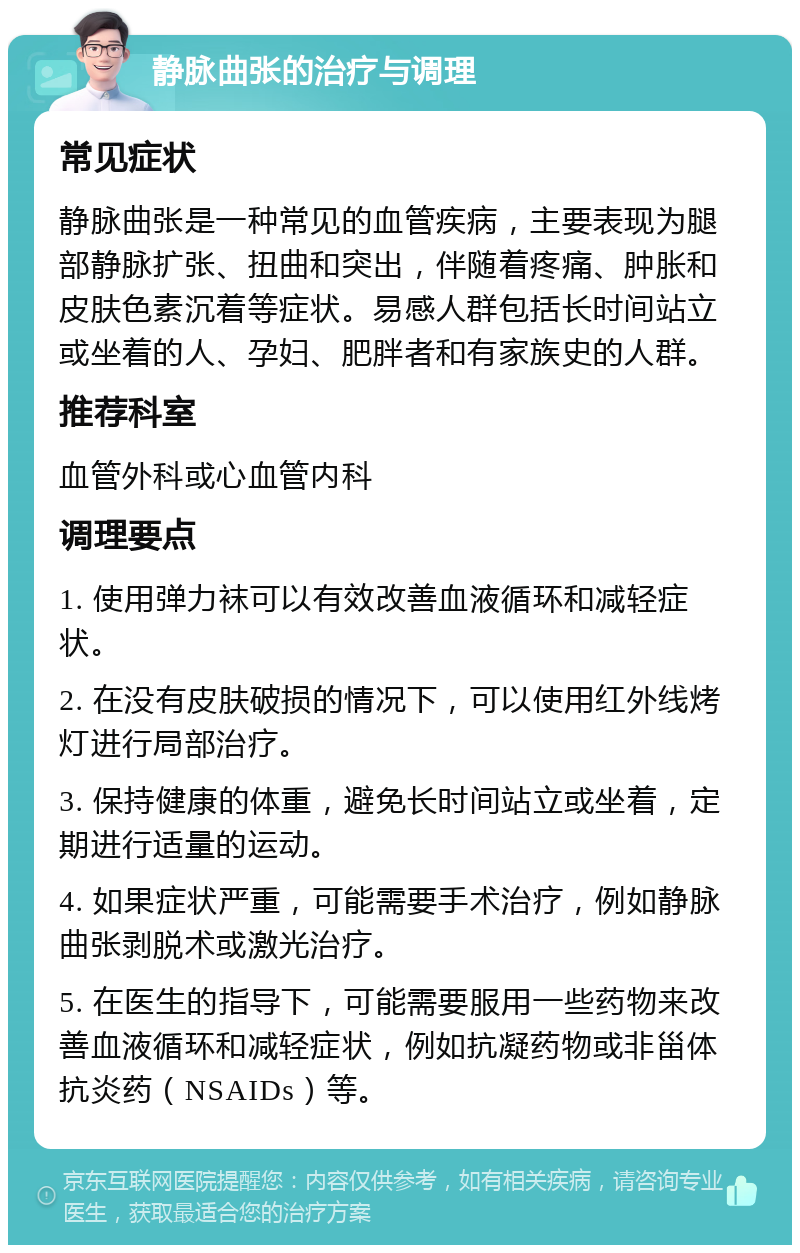 静脉曲张的治疗与调理 常见症状 静脉曲张是一种常见的血管疾病，主要表现为腿部静脉扩张、扭曲和突出，伴随着疼痛、肿胀和皮肤色素沉着等症状。易感人群包括长时间站立或坐着的人、孕妇、肥胖者和有家族史的人群。 推荐科室 血管外科或心血管内科 调理要点 1. 使用弹力袜可以有效改善血液循环和减轻症状。 2. 在没有皮肤破损的情况下，可以使用红外线烤灯进行局部治疗。 3. 保持健康的体重，避免长时间站立或坐着，定期进行适量的运动。 4. 如果症状严重，可能需要手术治疗，例如静脉曲张剥脱术或激光治疗。 5. 在医生的指导下，可能需要服用一些药物来改善血液循环和减轻症状，例如抗凝药物或非甾体抗炎药（NSAIDs）等。