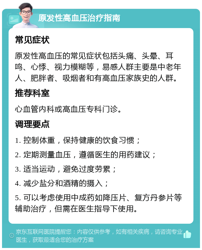 原发性高血压治疗指南 常见症状 原发性高血压的常见症状包括头痛、头晕、耳鸣、心悸、视力模糊等，易感人群主要是中老年人、肥胖者、吸烟者和有高血压家族史的人群。 推荐科室 心血管内科或高血压专科门诊。 调理要点 1. 控制体重，保持健康的饮食习惯； 2. 定期测量血压，遵循医生的用药建议； 3. 适当运动，避免过度劳累； 4. 减少盐分和酒精的摄入； 5. 可以考虑使用中成药如降压片、复方丹参片等辅助治疗，但需在医生指导下使用。