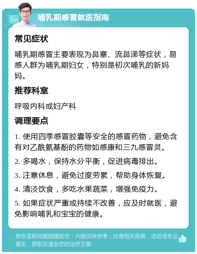 哺乳期感冒就医指南 常见症状 哺乳期感冒主要表现为鼻塞、流鼻涕等症状，易感人群为哺乳期妇女，特别是初次哺乳的新妈妈。 推荐科室 呼吸内科或妇产科 调理要点 1. 使用四季感冒胶囊等安全的感冒药物，避免含有对乙酰氨基酚的药物如感康和三九感冒灵。 2. 多喝水，保持水分平衡，促进病毒排出。 3. 注意休息，避免过度劳累，帮助身体恢复。 4. 清淡饮食，多吃水果蔬菜，增强免疫力。 5. 如果症状严重或持续不改善，应及时就医，避免影响哺乳和宝宝的健康。