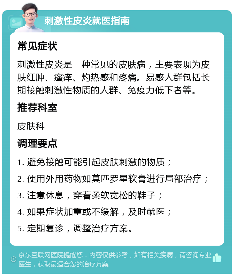 刺激性皮炎就医指南 常见症状 刺激性皮炎是一种常见的皮肤病，主要表现为皮肤红肿、瘙痒、灼热感和疼痛。易感人群包括长期接触刺激性物质的人群、免疫力低下者等。 推荐科室 皮肤科 调理要点 1. 避免接触可能引起皮肤刺激的物质； 2. 使用外用药物如莫匹罗星软膏进行局部治疗； 3. 注意休息，穿着柔软宽松的鞋子； 4. 如果症状加重或不缓解，及时就医； 5. 定期复诊，调整治疗方案。