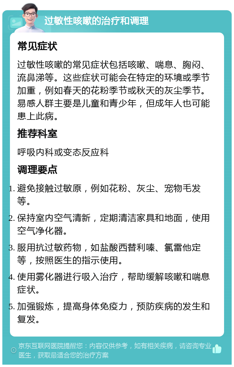 过敏性咳嗽的治疗和调理 常见症状 过敏性咳嗽的常见症状包括咳嗽、喘息、胸闷、流鼻涕等。这些症状可能会在特定的环境或季节加重，例如春天的花粉季节或秋天的灰尘季节。易感人群主要是儿童和青少年，但成年人也可能患上此病。 推荐科室 呼吸内科或变态反应科 调理要点 避免接触过敏原，例如花粉、灰尘、宠物毛发等。 保持室内空气清新，定期清洁家具和地面，使用空气净化器。 服用抗过敏药物，如盐酸西替利嗪、氯雷他定等，按照医生的指示使用。 使用雾化器进行吸入治疗，帮助缓解咳嗽和喘息症状。 加强锻炼，提高身体免疫力，预防疾病的发生和复发。