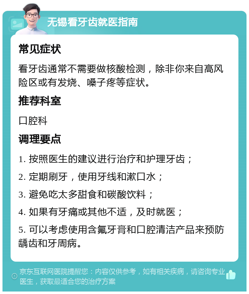 无锡看牙齿就医指南 常见症状 看牙齿通常不需要做核酸检测，除非你来自高风险区或有发烧、嗓子疼等症状。 推荐科室 口腔科 调理要点 1. 按照医生的建议进行治疗和护理牙齿； 2. 定期刷牙，使用牙线和漱口水； 3. 避免吃太多甜食和碳酸饮料； 4. 如果有牙痛或其他不适，及时就医； 5. 可以考虑使用含氟牙膏和口腔清洁产品来预防龋齿和牙周病。