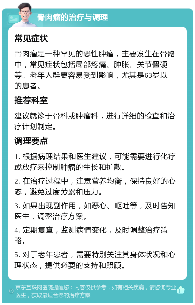 骨肉瘤的治疗与调理 常见症状 骨肉瘤是一种罕见的恶性肿瘤，主要发生在骨骼中，常见症状包括局部疼痛、肿胀、关节僵硬等。老年人群更容易受到影响，尤其是63岁以上的患者。 推荐科室 建议就诊于骨科或肿瘤科，进行详细的检查和治疗计划制定。 调理要点 1. 根据病理结果和医生建议，可能需要进行化疗或放疗来控制肿瘤的生长和扩散。 2. 在治疗过程中，注意营养均衡，保持良好的心态，避免过度劳累和压力。 3. 如果出现副作用，如恶心、呕吐等，及时告知医生，调整治疗方案。 4. 定期复查，监测病情变化，及时调整治疗策略。 5. 对于老年患者，需要特别关注其身体状况和心理状态，提供必要的支持和照顾。