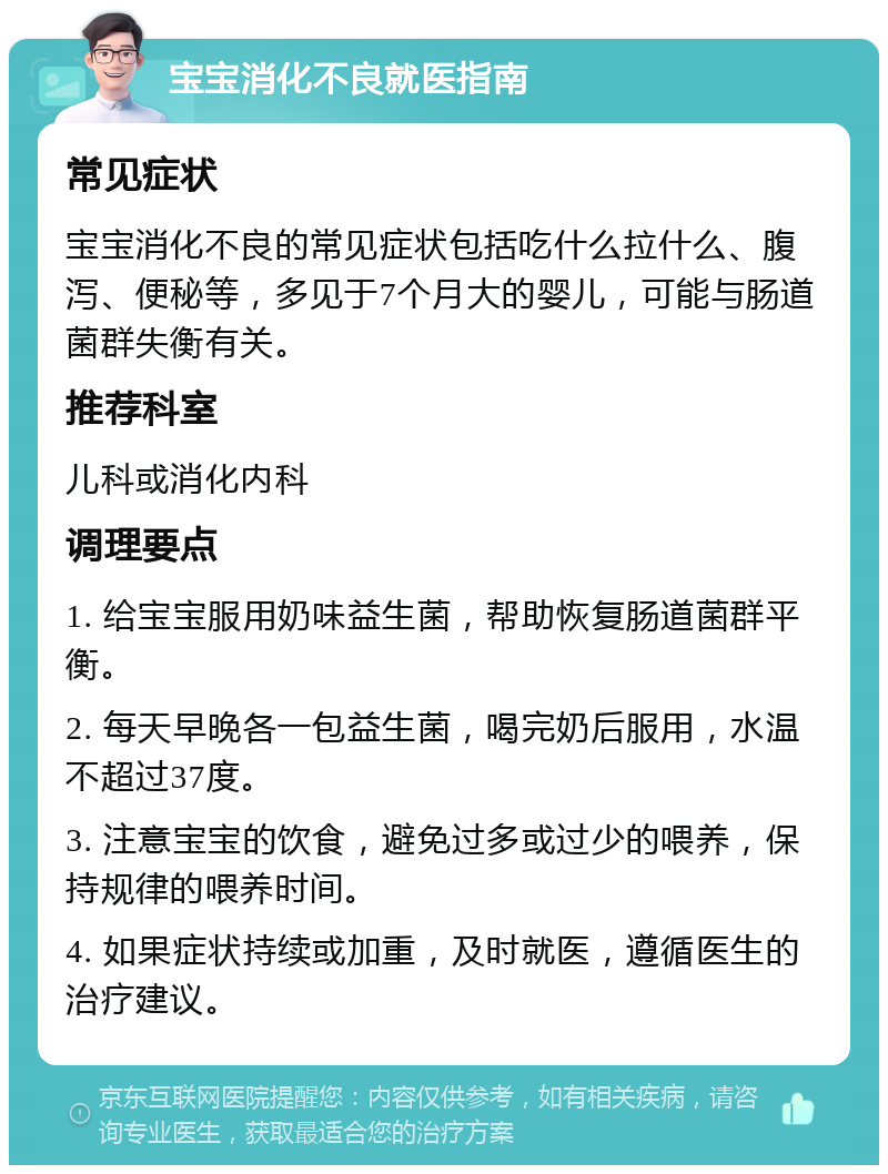 宝宝消化不良就医指南 常见症状 宝宝消化不良的常见症状包括吃什么拉什么、腹泻、便秘等，多见于7个月大的婴儿，可能与肠道菌群失衡有关。 推荐科室 儿科或消化内科 调理要点 1. 给宝宝服用奶味益生菌，帮助恢复肠道菌群平衡。 2. 每天早晚各一包益生菌，喝完奶后服用，水温不超过37度。 3. 注意宝宝的饮食，避免过多或过少的喂养，保持规律的喂养时间。 4. 如果症状持续或加重，及时就医，遵循医生的治疗建议。