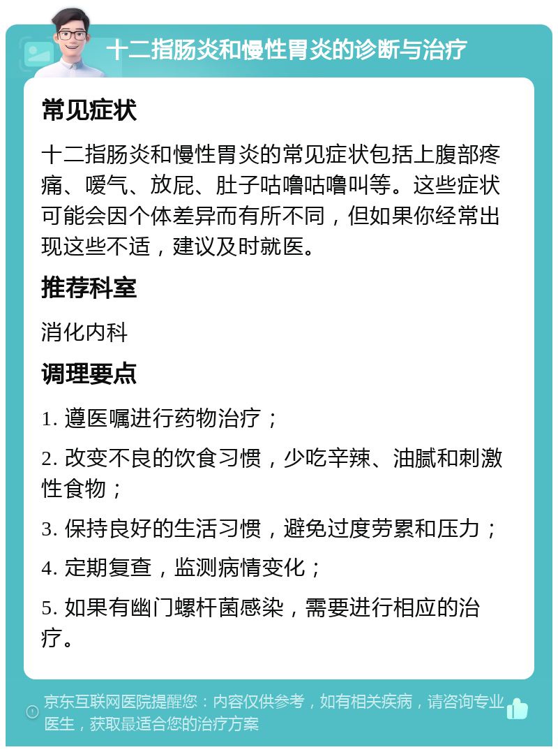 十二指肠炎和慢性胃炎的诊断与治疗 常见症状 十二指肠炎和慢性胃炎的常见症状包括上腹部疼痛、嗳气、放屁、肚子咕噜咕噜叫等。这些症状可能会因个体差异而有所不同，但如果你经常出现这些不适，建议及时就医。 推荐科室 消化内科 调理要点 1. 遵医嘱进行药物治疗； 2. 改变不良的饮食习惯，少吃辛辣、油腻和刺激性食物； 3. 保持良好的生活习惯，避免过度劳累和压力； 4. 定期复查，监测病情变化； 5. 如果有幽门螺杆菌感染，需要进行相应的治疗。