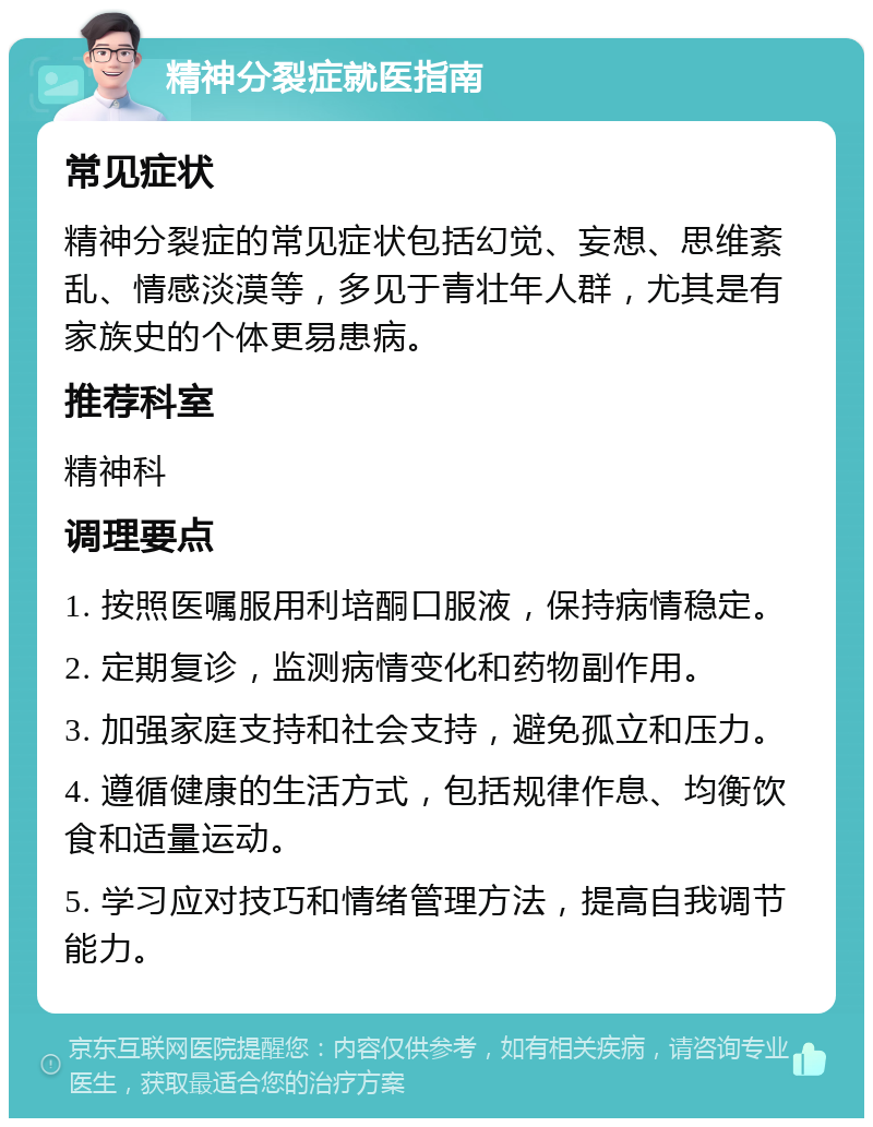 精神分裂症就医指南 常见症状 精神分裂症的常见症状包括幻觉、妄想、思维紊乱、情感淡漠等，多见于青壮年人群，尤其是有家族史的个体更易患病。 推荐科室 精神科 调理要点 1. 按照医嘱服用利培酮口服液，保持病情稳定。 2. 定期复诊，监测病情变化和药物副作用。 3. 加强家庭支持和社会支持，避免孤立和压力。 4. 遵循健康的生活方式，包括规律作息、均衡饮食和适量运动。 5. 学习应对技巧和情绪管理方法，提高自我调节能力。