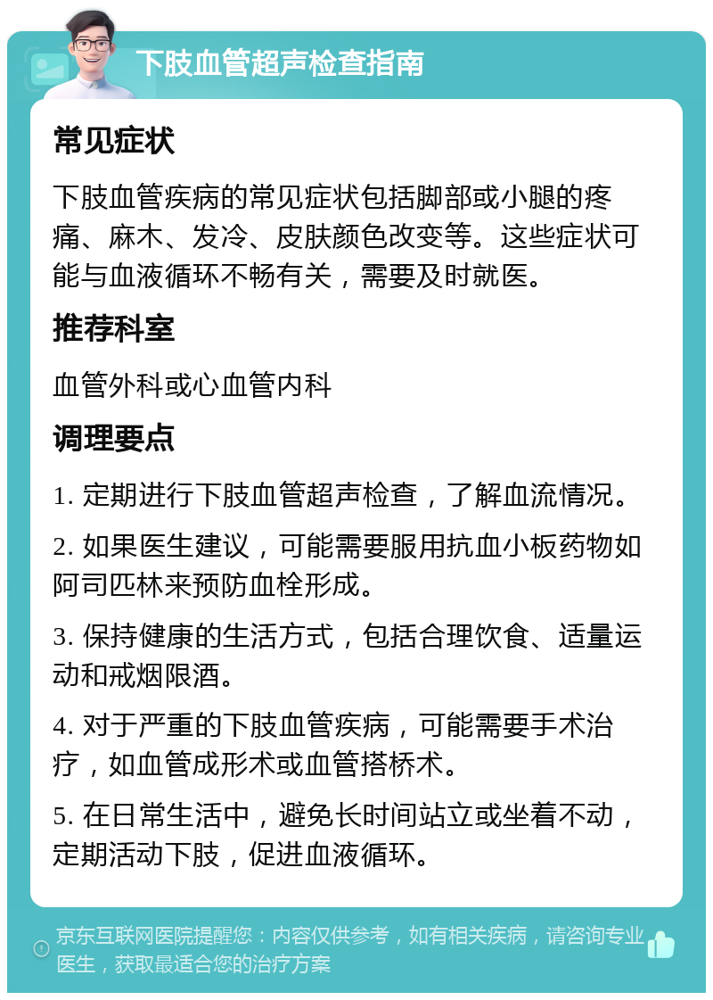 下肢血管超声检查指南 常见症状 下肢血管疾病的常见症状包括脚部或小腿的疼痛、麻木、发冷、皮肤颜色改变等。这些症状可能与血液循环不畅有关，需要及时就医。 推荐科室 血管外科或心血管内科 调理要点 1. 定期进行下肢血管超声检查，了解血流情况。 2. 如果医生建议，可能需要服用抗血小板药物如阿司匹林来预防血栓形成。 3. 保持健康的生活方式，包括合理饮食、适量运动和戒烟限酒。 4. 对于严重的下肢血管疾病，可能需要手术治疗，如血管成形术或血管搭桥术。 5. 在日常生活中，避免长时间站立或坐着不动，定期活动下肢，促进血液循环。