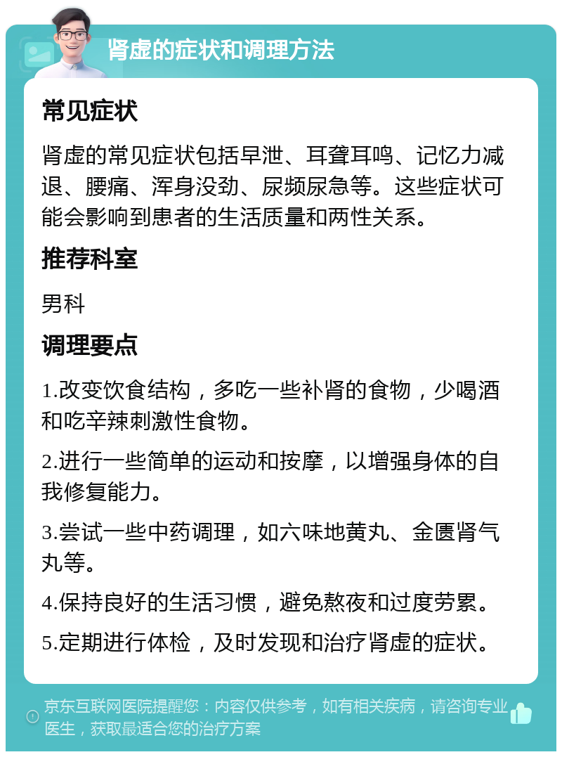 肾虚的症状和调理方法 常见症状 肾虚的常见症状包括早泄、耳聋耳鸣、记忆力减退、腰痛、浑身没劲、尿频尿急等。这些症状可能会影响到患者的生活质量和两性关系。 推荐科室 男科 调理要点 1.改变饮食结构，多吃一些补肾的食物，少喝酒和吃辛辣刺激性食物。 2.进行一些简单的运动和按摩，以增强身体的自我修复能力。 3.尝试一些中药调理，如六味地黄丸、金匮肾气丸等。 4.保持良好的生活习惯，避免熬夜和过度劳累。 5.定期进行体检，及时发现和治疗肾虚的症状。