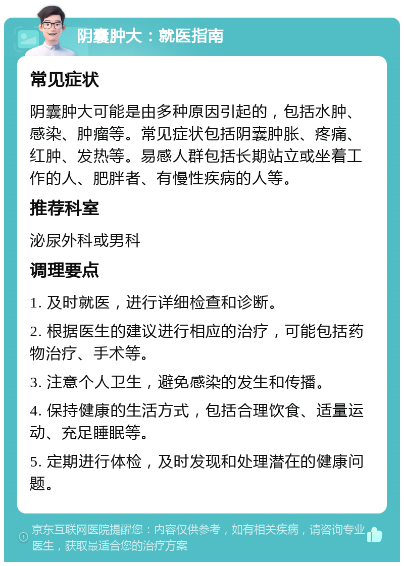 阴囊肿大：就医指南 常见症状 阴囊肿大可能是由多种原因引起的，包括水肿、感染、肿瘤等。常见症状包括阴囊肿胀、疼痛、红肿、发热等。易感人群包括长期站立或坐着工作的人、肥胖者、有慢性疾病的人等。 推荐科室 泌尿外科或男科 调理要点 1. 及时就医，进行详细检查和诊断。 2. 根据医生的建议进行相应的治疗，可能包括药物治疗、手术等。 3. 注意个人卫生，避免感染的发生和传播。 4. 保持健康的生活方式，包括合理饮食、适量运动、充足睡眠等。 5. 定期进行体检，及时发现和处理潜在的健康问题。