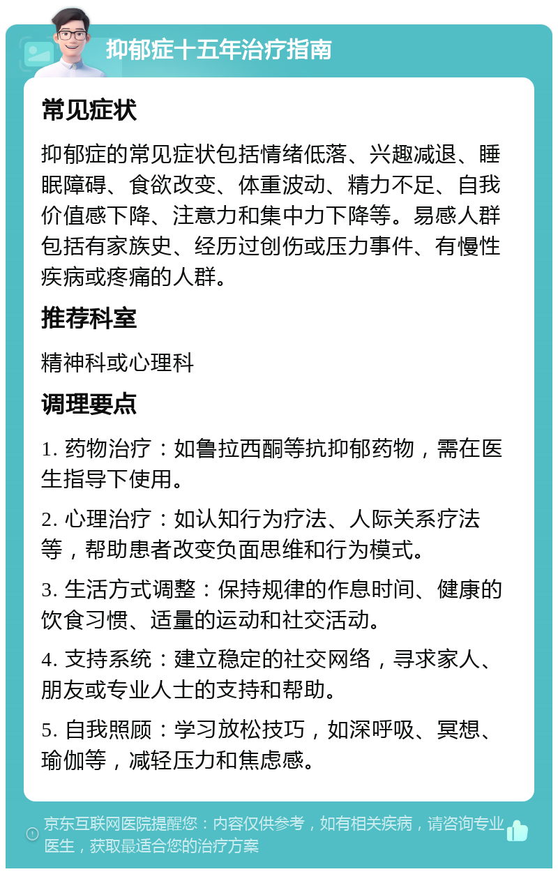 抑郁症十五年治疗指南 常见症状 抑郁症的常见症状包括情绪低落、兴趣减退、睡眠障碍、食欲改变、体重波动、精力不足、自我价值感下降、注意力和集中力下降等。易感人群包括有家族史、经历过创伤或压力事件、有慢性疾病或疼痛的人群。 推荐科室 精神科或心理科 调理要点 1. 药物治疗：如鲁拉西酮等抗抑郁药物，需在医生指导下使用。 2. 心理治疗：如认知行为疗法、人际关系疗法等，帮助患者改变负面思维和行为模式。 3. 生活方式调整：保持规律的作息时间、健康的饮食习惯、适量的运动和社交活动。 4. 支持系统：建立稳定的社交网络，寻求家人、朋友或专业人士的支持和帮助。 5. 自我照顾：学习放松技巧，如深呼吸、冥想、瑜伽等，减轻压力和焦虑感。