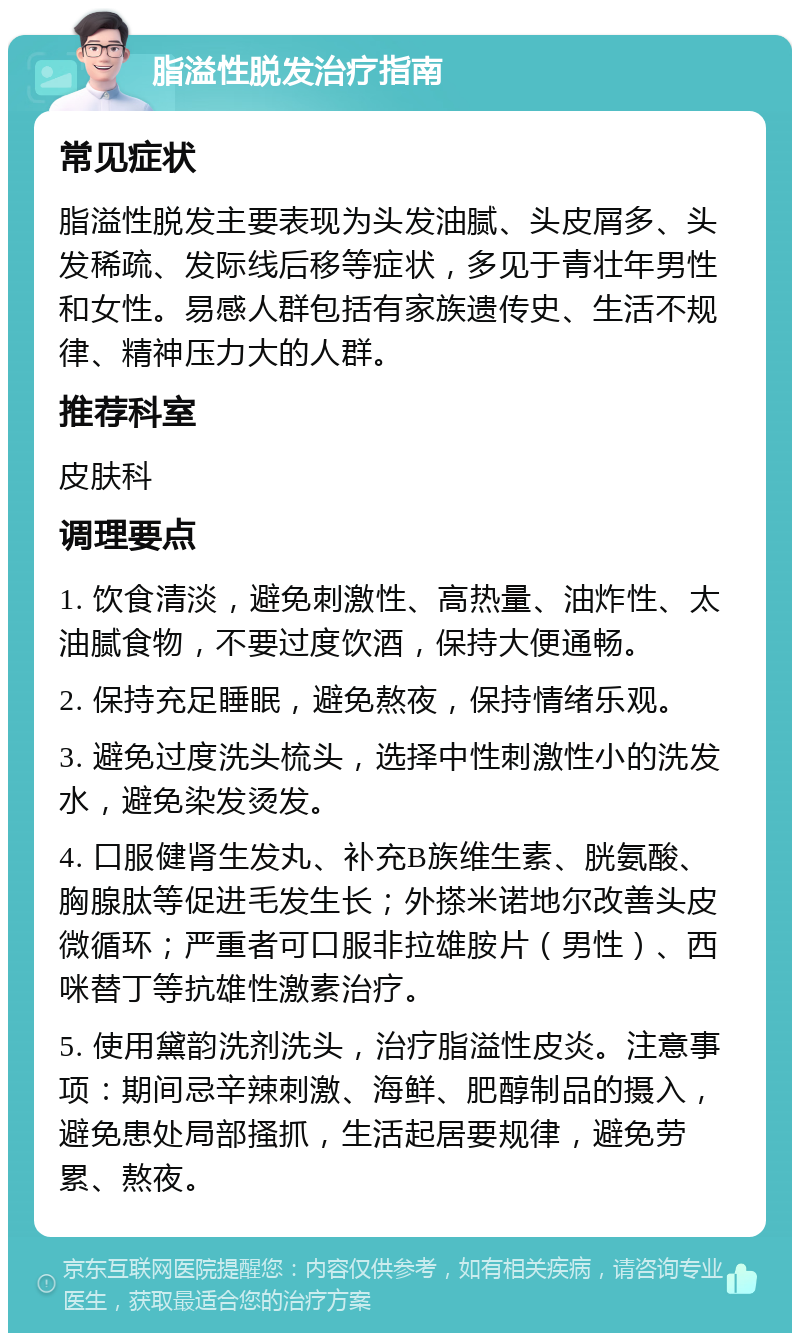 脂溢性脱发治疗指南 常见症状 脂溢性脱发主要表现为头发油腻、头皮屑多、头发稀疏、发际线后移等症状，多见于青壮年男性和女性。易感人群包括有家族遗传史、生活不规律、精神压力大的人群。 推荐科室 皮肤科 调理要点 1. 饮食清淡，避免刺激性、高热量、油炸性、太油腻食物，不要过度饮酒，保持大便通畅。 2. 保持充足睡眠，避免熬夜，保持情绪乐观。 3. 避免过度洗头梳头，选择中性刺激性小的洗发水，避免染发烫发。 4. 口服健肾生发丸、补充B族维生素、胱氨酸、胸腺肽等促进毛发生长；外搽米诺地尔改善头皮微循环；严重者可口服非拉雄胺片（男性）、西咪替丁等抗雄性激素治疗。 5. 使用黛韵洗剂洗头，治疗脂溢性皮炎。注意事项：期间忌辛辣刺激、海鲜、肥醇制品的摄入，避免患处局部搔抓，生活起居要规律，避免劳累、熬夜。