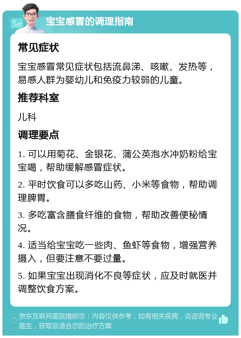 宝宝感冒的调理指南 常见症状 宝宝感冒常见症状包括流鼻涕、咳嗽、发热等，易感人群为婴幼儿和免疫力较弱的儿童。 推荐科室 儿科 调理要点 1. 可以用菊花、金银花、蒲公英泡水冲奶粉给宝宝喝，帮助缓解感冒症状。 2. 平时饮食可以多吃山药、小米等食物，帮助调理脾胃。 3. 多吃富含膳食纤维的食物，帮助改善便秘情况。 4. 适当给宝宝吃一些肉、鱼虾等食物，增强营养摄入，但要注意不要过量。 5. 如果宝宝出现消化不良等症状，应及时就医并调整饮食方案。