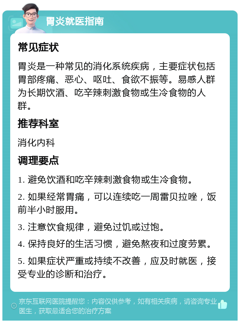 胃炎就医指南 常见症状 胃炎是一种常见的消化系统疾病，主要症状包括胃部疼痛、恶心、呕吐、食欲不振等。易感人群为长期饮酒、吃辛辣刺激食物或生冷食物的人群。 推荐科室 消化内科 调理要点 1. 避免饮酒和吃辛辣刺激食物或生冷食物。 2. 如果经常胃痛，可以连续吃一周雷贝拉唑，饭前半小时服用。 3. 注意饮食规律，避免过饥或过饱。 4. 保持良好的生活习惯，避免熬夜和过度劳累。 5. 如果症状严重或持续不改善，应及时就医，接受专业的诊断和治疗。