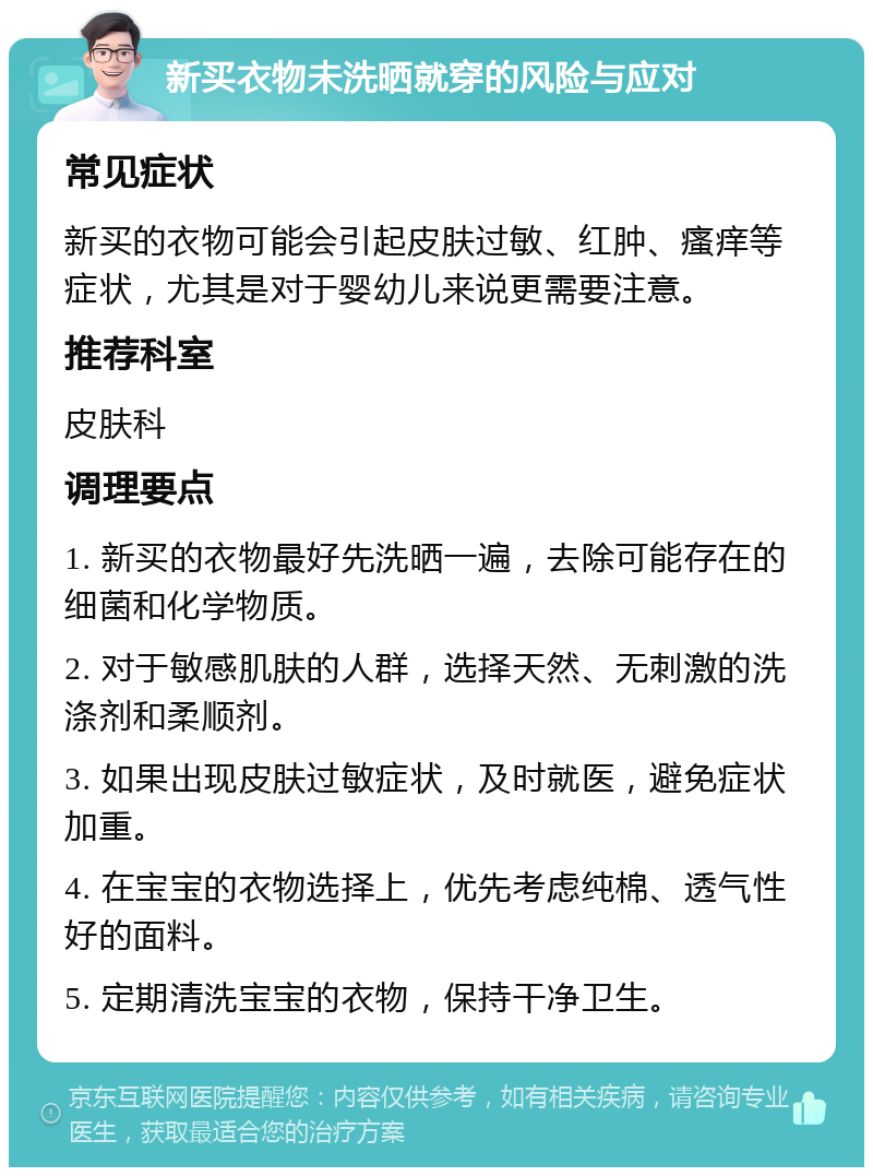 新买衣物未洗晒就穿的风险与应对 常见症状 新买的衣物可能会引起皮肤过敏、红肿、瘙痒等症状，尤其是对于婴幼儿来说更需要注意。 推荐科室 皮肤科 调理要点 1. 新买的衣物最好先洗晒一遍，去除可能存在的细菌和化学物质。 2. 对于敏感肌肤的人群，选择天然、无刺激的洗涤剂和柔顺剂。 3. 如果出现皮肤过敏症状，及时就医，避免症状加重。 4. 在宝宝的衣物选择上，优先考虑纯棉、透气性好的面料。 5. 定期清洗宝宝的衣物，保持干净卫生。