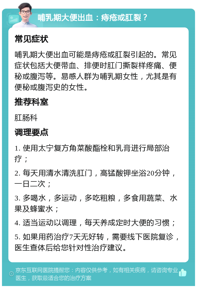 哺乳期大便出血：痔疮或肛裂？ 常见症状 哺乳期大便出血可能是痔疮或肛裂引起的。常见症状包括大便带血、排便时肛门撕裂样疼痛、便秘或腹泻等。易感人群为哺乳期女性，尤其是有便秘或腹泻史的女性。 推荐科室 肛肠科 调理要点 1. 使用太宁复方角菜酸酯栓和乳膏进行局部治疗； 2. 每天用清水清洗肛门，高锰酸钾坐浴20分钟，一日二次； 3. 多喝水，多运动，多吃粗粮，多食用蔬菜、水果及蜂蜜水； 4. 适当运动以调理，每天养成定时大便的习惯； 5. 如果用药治疗7天无好转，需要线下医院复诊，医生查体后给您针对性治疗建议。