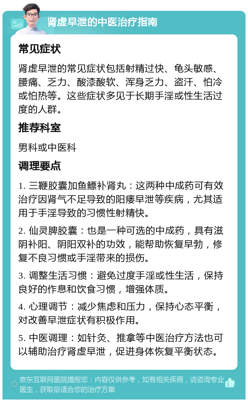 肾虚早泄的中医治疗指南 常见症状 肾虚早泄的常见症状包括射精过快、龟头敏感、腰痛、乏力、酸漆酸软、浑身乏力、盗汗、怕冷或怕热等。这些症状多见于长期手淫或性生活过度的人群。 推荐科室 男科或中医科 调理要点 1. 三鞭胶囊加鱼鳔补肾丸：这两种中成药可有效治疗因肾气不足导致的阳痿早泄等疾病，尤其适用于手淫导致的习惯性射精快。 2. 仙灵脾胶囊：也是一种可选的中成药，具有滋阴补阳、阴阳双补的功效，能帮助恢复早勃，修复不良习惯或手淫带来的损伤。 3. 调整生活习惯：避免过度手淫或性生活，保持良好的作息和饮食习惯，增强体质。 4. 心理调节：减少焦虑和压力，保持心态平衡，对改善早泄症状有积极作用。 5. 中医调理：如针灸、推拿等中医治疗方法也可以辅助治疗肾虚早泄，促进身体恢复平衡状态。