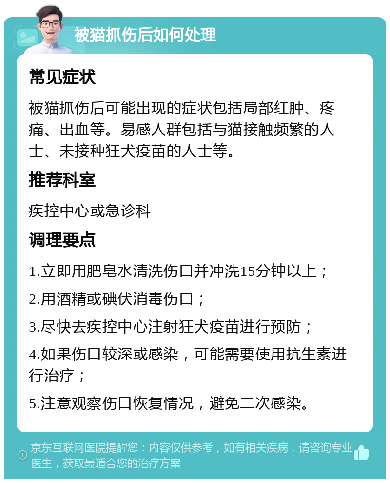 被猫抓伤后如何处理 常见症状 被猫抓伤后可能出现的症状包括局部红肿、疼痛、出血等。易感人群包括与猫接触频繁的人士、未接种狂犬疫苗的人士等。 推荐科室 疾控中心或急诊科 调理要点 1.立即用肥皂水清洗伤口并冲洗15分钟以上； 2.用酒精或碘伏消毒伤口； 3.尽快去疾控中心注射狂犬疫苗进行预防； 4.如果伤口较深或感染，可能需要使用抗生素进行治疗； 5.注意观察伤口恢复情况，避免二次感染。