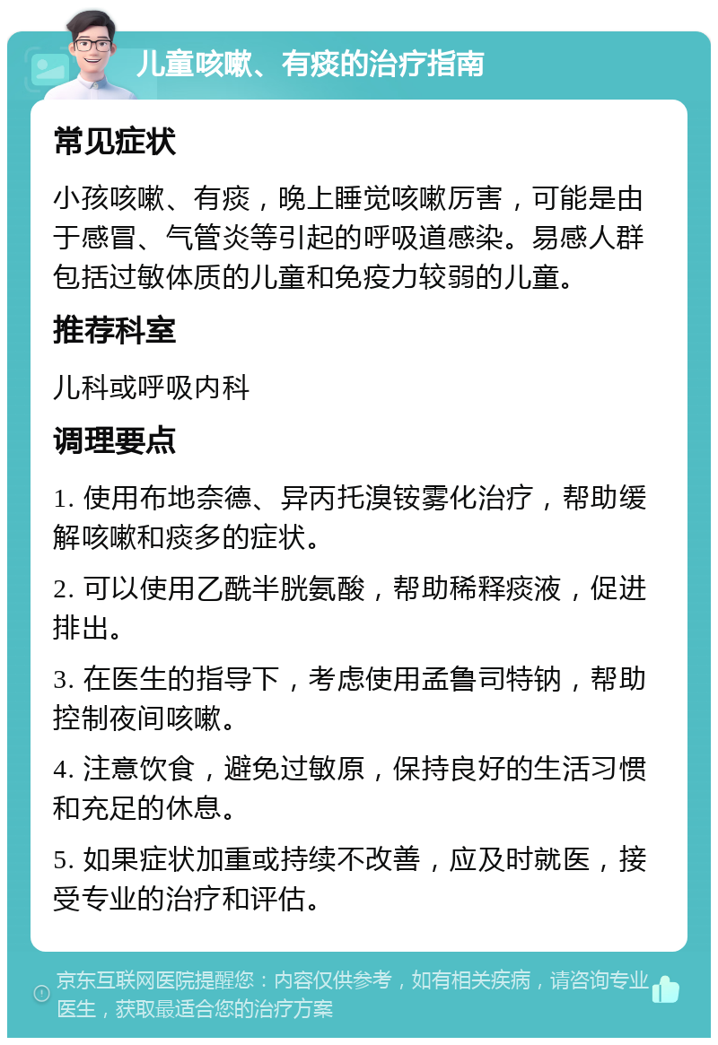 儿童咳嗽、有痰的治疗指南 常见症状 小孩咳嗽、有痰，晚上睡觉咳嗽厉害，可能是由于感冒、气管炎等引起的呼吸道感染。易感人群包括过敏体质的儿童和免疫力较弱的儿童。 推荐科室 儿科或呼吸内科 调理要点 1. 使用布地奈德、异丙托溴铵雾化治疗，帮助缓解咳嗽和痰多的症状。 2. 可以使用乙酰半胱氨酸，帮助稀释痰液，促进排出。 3. 在医生的指导下，考虑使用孟鲁司特钠，帮助控制夜间咳嗽。 4. 注意饮食，避免过敏原，保持良好的生活习惯和充足的休息。 5. 如果症状加重或持续不改善，应及时就医，接受专业的治疗和评估。