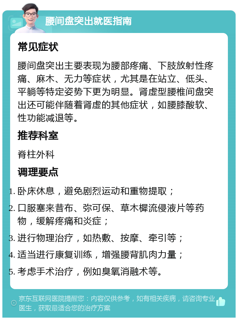 腰间盘突出就医指南 常见症状 腰间盘突出主要表现为腰部疼痛、下肢放射性疼痛、麻木、无力等症状，尤其是在站立、低头、平躺等特定姿势下更为明显。肾虚型腰椎间盘突出还可能伴随着肾虚的其他症状，如腰膝酸软、性功能减退等。 推荐科室 脊柱外科 调理要点 卧床休息，避免剧烈运动和重物提取； 口服塞来昔布、弥可保、草木樨流侵液片等药物，缓解疼痛和炎症； 进行物理治疗，如热敷、按摩、牵引等； 适当进行康复训练，增强腰背肌肉力量； 考虑手术治疗，例如臭氧消融术等。