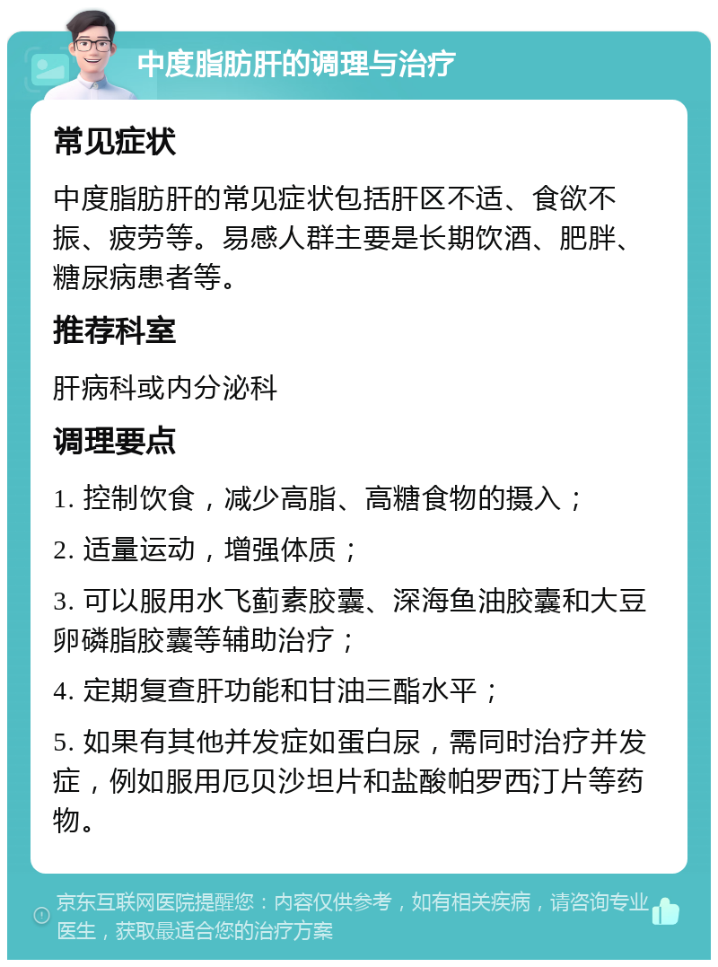 中度脂肪肝的调理与治疗 常见症状 中度脂肪肝的常见症状包括肝区不适、食欲不振、疲劳等。易感人群主要是长期饮酒、肥胖、糖尿病患者等。 推荐科室 肝病科或内分泌科 调理要点 1. 控制饮食，减少高脂、高糖食物的摄入； 2. 适量运动，增强体质； 3. 可以服用水飞蓟素胶囊、深海鱼油胶囊和大豆卵磷脂胶囊等辅助治疗； 4. 定期复查肝功能和甘油三酯水平； 5. 如果有其他并发症如蛋白尿，需同时治疗并发症，例如服用厄贝沙坦片和盐酸帕罗西汀片等药物。