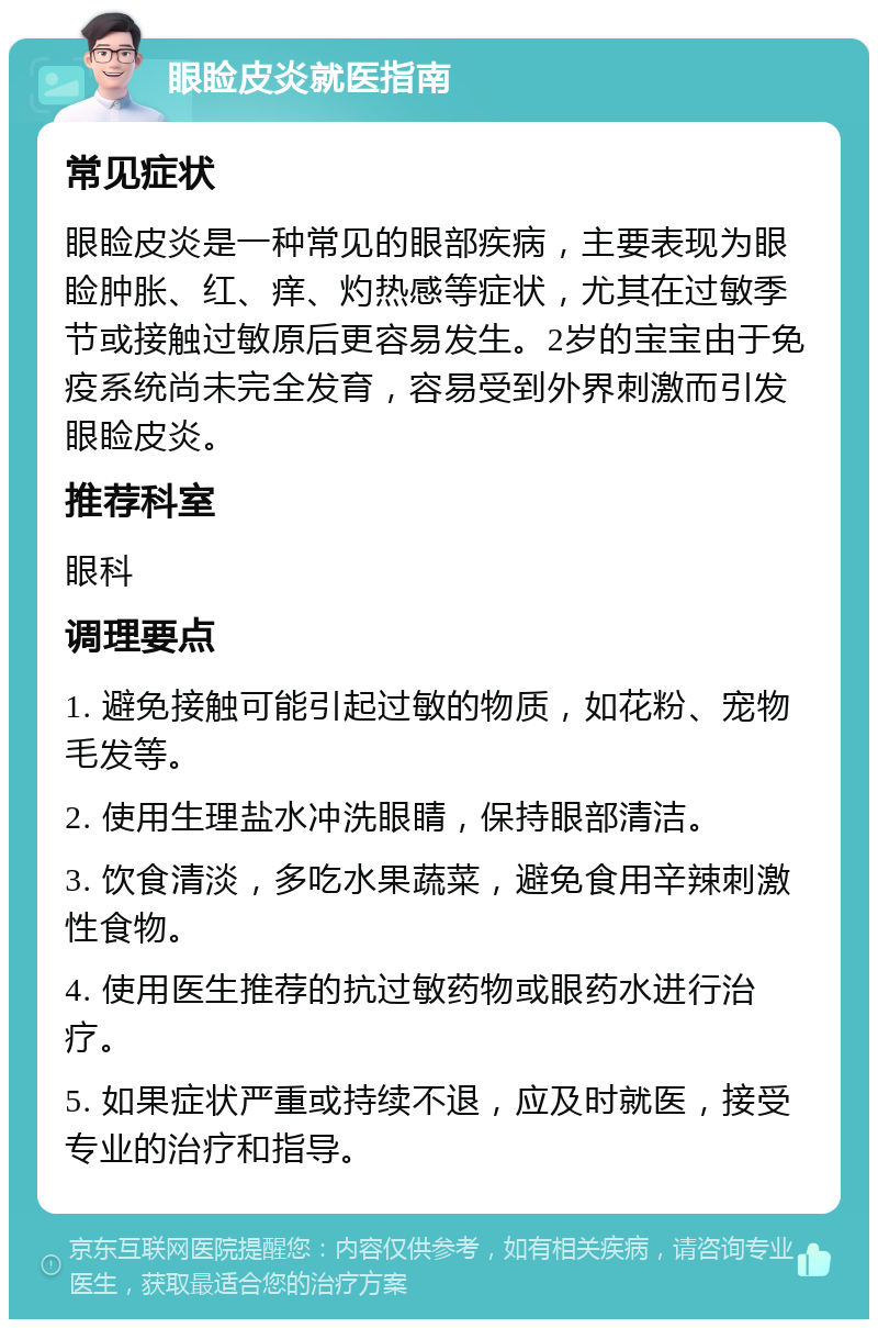 眼睑皮炎就医指南 常见症状 眼睑皮炎是一种常见的眼部疾病，主要表现为眼睑肿胀、红、痒、灼热感等症状，尤其在过敏季节或接触过敏原后更容易发生。2岁的宝宝由于免疫系统尚未完全发育，容易受到外界刺激而引发眼睑皮炎。 推荐科室 眼科 调理要点 1. 避免接触可能引起过敏的物质，如花粉、宠物毛发等。 2. 使用生理盐水冲洗眼睛，保持眼部清洁。 3. 饮食清淡，多吃水果蔬菜，避免食用辛辣刺激性食物。 4. 使用医生推荐的抗过敏药物或眼药水进行治疗。 5. 如果症状严重或持续不退，应及时就医，接受专业的治疗和指导。