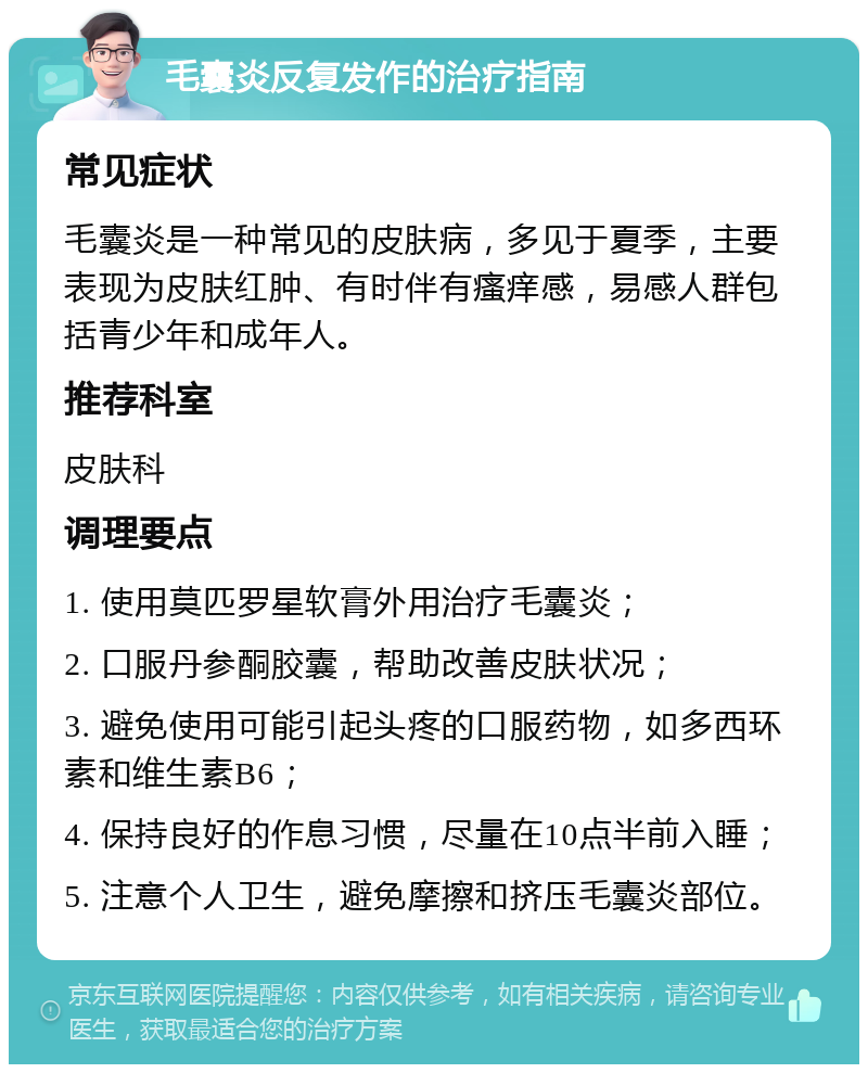 毛囊炎反复发作的治疗指南 常见症状 毛囊炎是一种常见的皮肤病，多见于夏季，主要表现为皮肤红肿、有时伴有瘙痒感，易感人群包括青少年和成年人。 推荐科室 皮肤科 调理要点 1. 使用莫匹罗星软膏外用治疗毛囊炎； 2. 口服丹参酮胶囊，帮助改善皮肤状况； 3. 避免使用可能引起头疼的口服药物，如多西环素和维生素B6； 4. 保持良好的作息习惯，尽量在10点半前入睡； 5. 注意个人卫生，避免摩擦和挤压毛囊炎部位。