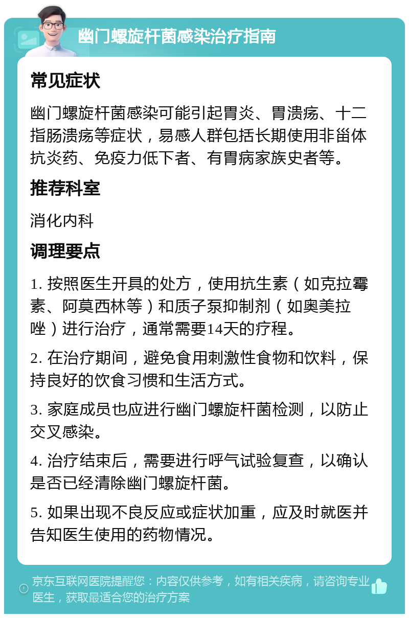 幽门螺旋杆菌感染治疗指南 常见症状 幽门螺旋杆菌感染可能引起胃炎、胃溃疡、十二指肠溃疡等症状，易感人群包括长期使用非甾体抗炎药、免疫力低下者、有胃病家族史者等。 推荐科室 消化内科 调理要点 1. 按照医生开具的处方，使用抗生素（如克拉霉素、阿莫西林等）和质子泵抑制剂（如奥美拉唑）进行治疗，通常需要14天的疗程。 2. 在治疗期间，避免食用刺激性食物和饮料，保持良好的饮食习惯和生活方式。 3. 家庭成员也应进行幽门螺旋杆菌检测，以防止交叉感染。 4. 治疗结束后，需要进行呼气试验复查，以确认是否已经清除幽门螺旋杆菌。 5. 如果出现不良反应或症状加重，应及时就医并告知医生使用的药物情况。