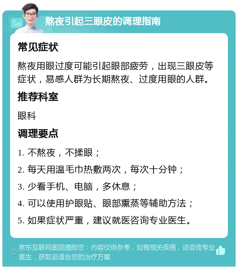 熬夜引起三眼皮的调理指南 常见症状 熬夜用眼过度可能引起眼部疲劳，出现三眼皮等症状，易感人群为长期熬夜、过度用眼的人群。 推荐科室 眼科 调理要点 1. 不熬夜，不揉眼； 2. 每天用温毛巾热敷两次，每次十分钟； 3. 少看手机、电脑，多休息； 4. 可以使用护眼贴、眼部熏蒸等辅助方法； 5. 如果症状严重，建议就医咨询专业医生。