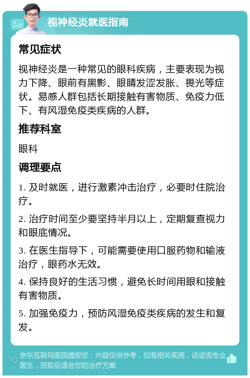 视神经炎就医指南 常见症状 视神经炎是一种常见的眼科疾病，主要表现为视力下降、眼前有黑影、眼睛发涩发胀、畏光等症状。易感人群包括长期接触有害物质、免疫力低下、有风湿免疫类疾病的人群。 推荐科室 眼科 调理要点 1. 及时就医，进行激素冲击治疗，必要时住院治疗。 2. 治疗时间至少要坚持半月以上，定期复查视力和眼底情况。 3. 在医生指导下，可能需要使用口服药物和输液治疗，眼药水无效。 4. 保持良好的生活习惯，避免长时间用眼和接触有害物质。 5. 加强免疫力，预防风湿免疫类疾病的发生和复发。