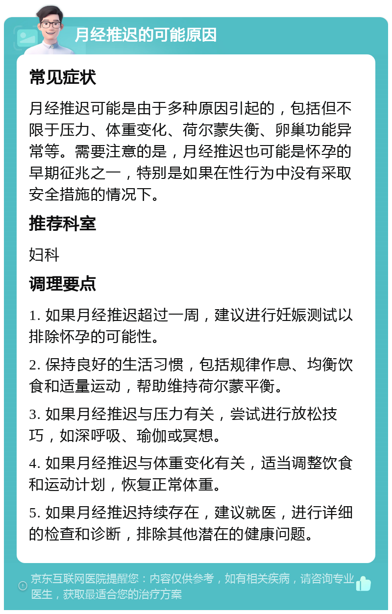 月经推迟的可能原因 常见症状 月经推迟可能是由于多种原因引起的，包括但不限于压力、体重变化、荷尔蒙失衡、卵巢功能异常等。需要注意的是，月经推迟也可能是怀孕的早期征兆之一，特别是如果在性行为中没有采取安全措施的情况下。 推荐科室 妇科 调理要点 1. 如果月经推迟超过一周，建议进行妊娠测试以排除怀孕的可能性。 2. 保持良好的生活习惯，包括规律作息、均衡饮食和适量运动，帮助维持荷尔蒙平衡。 3. 如果月经推迟与压力有关，尝试进行放松技巧，如深呼吸、瑜伽或冥想。 4. 如果月经推迟与体重变化有关，适当调整饮食和运动计划，恢复正常体重。 5. 如果月经推迟持续存在，建议就医，进行详细的检查和诊断，排除其他潜在的健康问题。