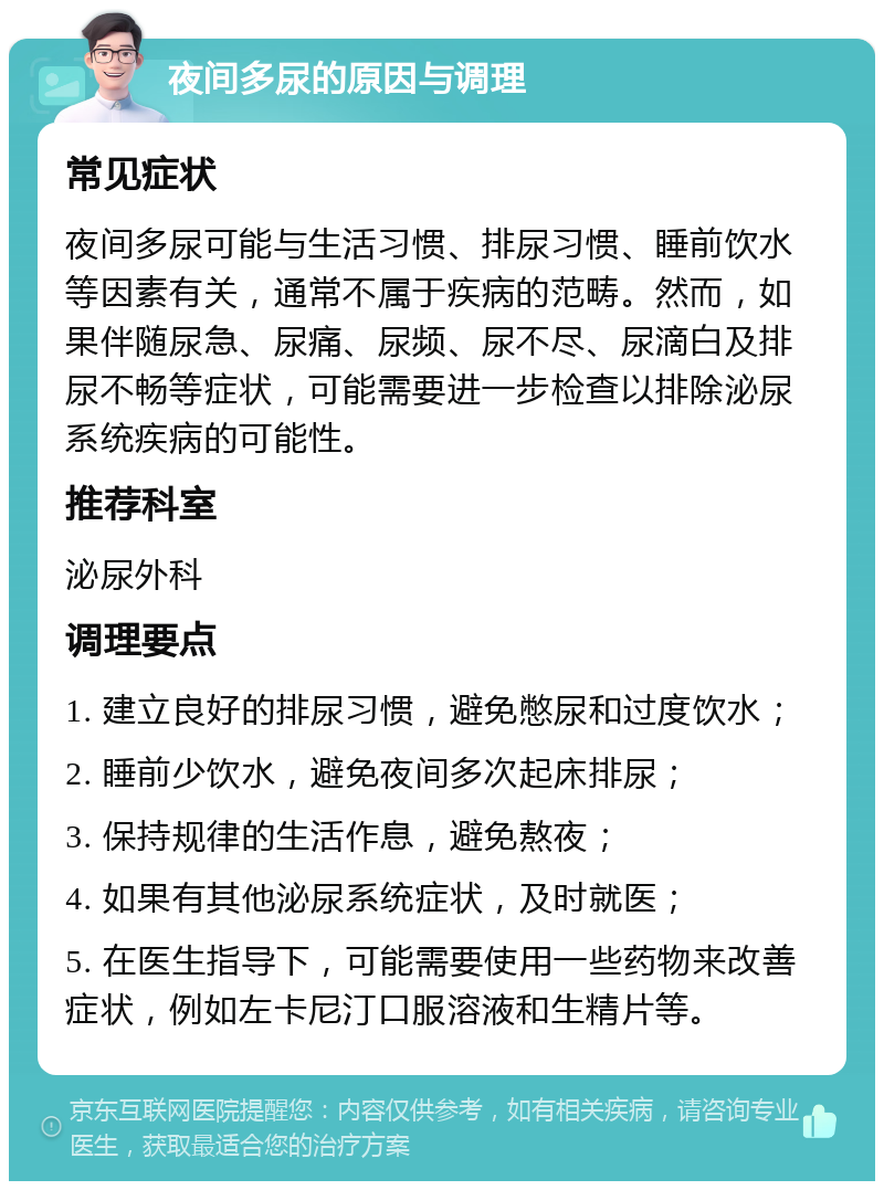 夜间多尿的原因与调理 常见症状 夜间多尿可能与生活习惯、排尿习惯、睡前饮水等因素有关，通常不属于疾病的范畴。然而，如果伴随尿急、尿痛、尿频、尿不尽、尿滴白及排尿不畅等症状，可能需要进一步检查以排除泌尿系统疾病的可能性。 推荐科室 泌尿外科 调理要点 1. 建立良好的排尿习惯，避免憋尿和过度饮水； 2. 睡前少饮水，避免夜间多次起床排尿； 3. 保持规律的生活作息，避免熬夜； 4. 如果有其他泌尿系统症状，及时就医； 5. 在医生指导下，可能需要使用一些药物来改善症状，例如左卡尼汀口服溶液和生精片等。