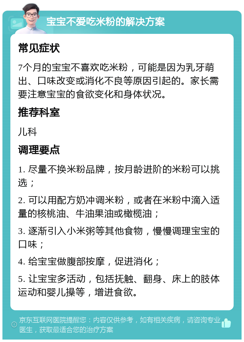 宝宝不爱吃米粉的解决方案 常见症状 7个月的宝宝不喜欢吃米粉，可能是因为乳牙萌出、口味改变或消化不良等原因引起的。家长需要注意宝宝的食欲变化和身体状况。 推荐科室 儿科 调理要点 1. 尽量不换米粉品牌，按月龄进阶的米粉可以挑选； 2. 可以用配方奶冲调米粉，或者在米粉中滴入适量的核桃油、牛油果油或橄榄油； 3. 逐渐引入小米粥等其他食物，慢慢调理宝宝的口味； 4. 给宝宝做腹部按摩，促进消化； 5. 让宝宝多活动，包括抚触、翻身、床上的肢体运动和婴儿操等，增进食欲。