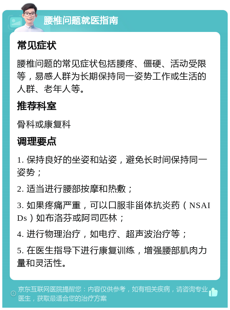 腰椎问题就医指南 常见症状 腰椎问题的常见症状包括腰疼、僵硬、活动受限等，易感人群为长期保持同一姿势工作或生活的人群、老年人等。 推荐科室 骨科或康复科 调理要点 1. 保持良好的坐姿和站姿，避免长时间保持同一姿势； 2. 适当进行腰部按摩和热敷； 3. 如果疼痛严重，可以口服非甾体抗炎药（NSAIDs）如布洛芬或阿司匹林； 4. 进行物理治疗，如电疗、超声波治疗等； 5. 在医生指导下进行康复训练，增强腰部肌肉力量和灵活性。