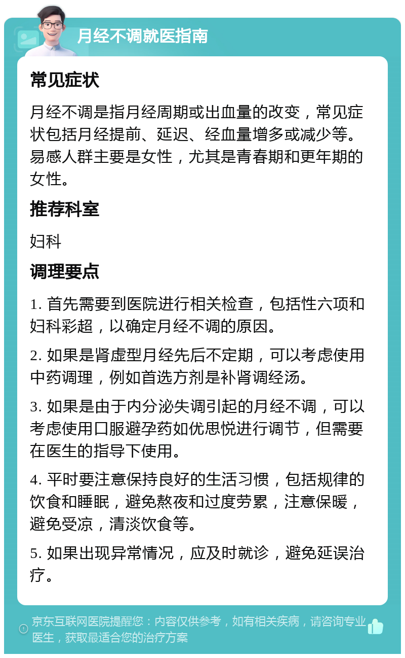 月经不调就医指南 常见症状 月经不调是指月经周期或出血量的改变，常见症状包括月经提前、延迟、经血量增多或减少等。易感人群主要是女性，尤其是青春期和更年期的女性。 推荐科室 妇科 调理要点 1. 首先需要到医院进行相关检查，包括性六项和妇科彩超，以确定月经不调的原因。 2. 如果是肾虚型月经先后不定期，可以考虑使用中药调理，例如首选方剂是补肾调经汤。 3. 如果是由于内分泌失调引起的月经不调，可以考虑使用口服避孕药如优思悦进行调节，但需要在医生的指导下使用。 4. 平时要注意保持良好的生活习惯，包括规律的饮食和睡眠，避免熬夜和过度劳累，注意保暖，避免受凉，清淡饮食等。 5. 如果出现异常情况，应及时就诊，避免延误治疗。