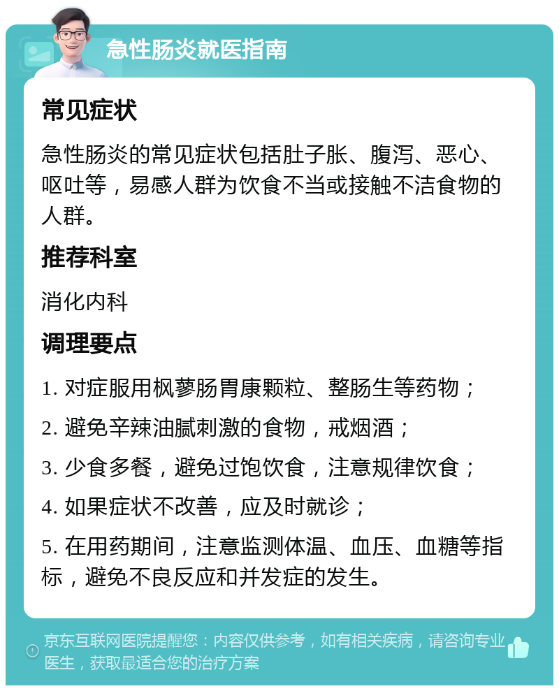 急性肠炎就医指南 常见症状 急性肠炎的常见症状包括肚子胀、腹泻、恶心、呕吐等，易感人群为饮食不当或接触不洁食物的人群。 推荐科室 消化内科 调理要点 1. 对症服用枫蓼肠胃康颗粒、整肠生等药物； 2. 避免辛辣油腻刺激的食物，戒烟酒； 3. 少食多餐，避免过饱饮食，注意规律饮食； 4. 如果症状不改善，应及时就诊； 5. 在用药期间，注意监测体温、血压、血糖等指标，避免不良反应和并发症的发生。