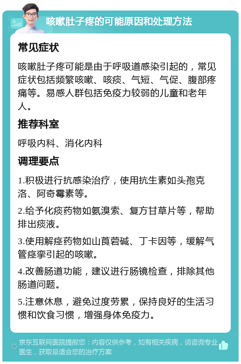 咳嗽肚子疼的可能原因和处理方法 常见症状 咳嗽肚子疼可能是由于呼吸道感染引起的，常见症状包括频繁咳嗽、咳痰、气短、气促、腹部疼痛等。易感人群包括免疫力较弱的儿童和老年人。 推荐科室 呼吸内科、消化内科 调理要点 1.积极进行抗感染治疗，使用抗生素如头孢克洛、阿奇霉素等。 2.给予化痰药物如氨溴索、复方甘草片等，帮助排出痰液。 3.使用解痉药物如山莨菪碱、丁卡因等，缓解气管痉挛引起的咳嗽。 4.改善肠道功能，建议进行肠镜检查，排除其他肠道问题。 5.注意休息，避免过度劳累，保持良好的生活习惯和饮食习惯，增强身体免疫力。