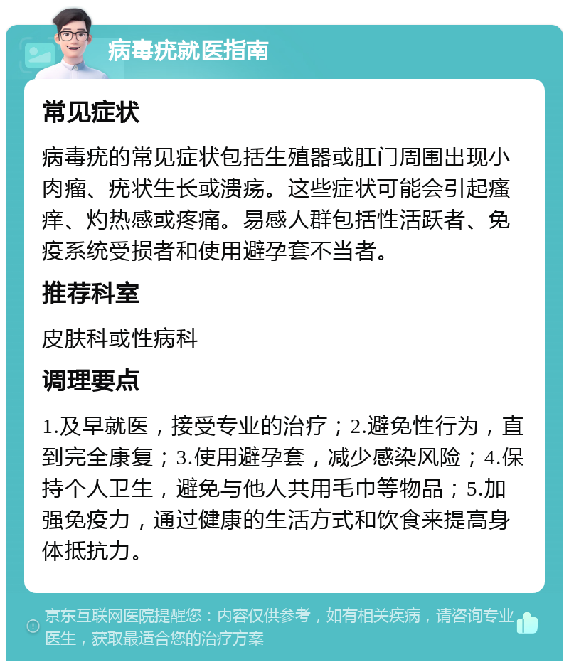 病毒疣就医指南 常见症状 病毒疣的常见症状包括生殖器或肛门周围出现小肉瘤、疣状生长或溃疡。这些症状可能会引起瘙痒、灼热感或疼痛。易感人群包括性活跃者、免疫系统受损者和使用避孕套不当者。 推荐科室 皮肤科或性病科 调理要点 1.及早就医，接受专业的治疗；2.避免性行为，直到完全康复；3.使用避孕套，减少感染风险；4.保持个人卫生，避免与他人共用毛巾等物品；5.加强免疫力，通过健康的生活方式和饮食来提高身体抵抗力。