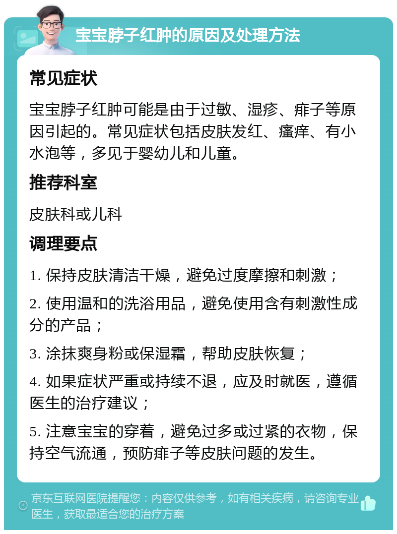 宝宝脖子红肿的原因及处理方法 常见症状 宝宝脖子红肿可能是由于过敏、湿疹、痱子等原因引起的。常见症状包括皮肤发红、瘙痒、有小水泡等，多见于婴幼儿和儿童。 推荐科室 皮肤科或儿科 调理要点 1. 保持皮肤清洁干燥，避免过度摩擦和刺激； 2. 使用温和的洗浴用品，避免使用含有刺激性成分的产品； 3. 涂抹爽身粉或保湿霜，帮助皮肤恢复； 4. 如果症状严重或持续不退，应及时就医，遵循医生的治疗建议； 5. 注意宝宝的穿着，避免过多或过紧的衣物，保持空气流通，预防痱子等皮肤问题的发生。