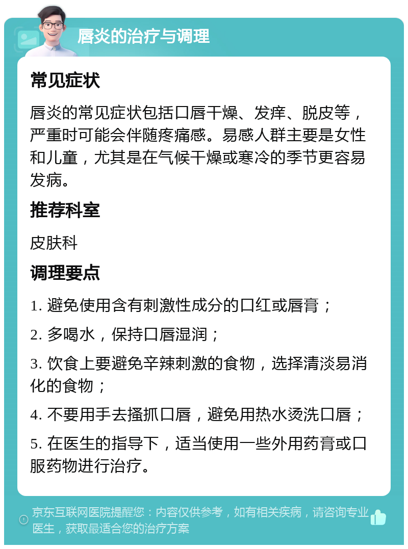 唇炎的治疗与调理 常见症状 唇炎的常见症状包括口唇干燥、发痒、脱皮等，严重时可能会伴随疼痛感。易感人群主要是女性和儿童，尤其是在气候干燥或寒冷的季节更容易发病。 推荐科室 皮肤科 调理要点 1. 避免使用含有刺激性成分的口红或唇膏； 2. 多喝水，保持口唇湿润； 3. 饮食上要避免辛辣刺激的食物，选择清淡易消化的食物； 4. 不要用手去搔抓口唇，避免用热水烫洗口唇； 5. 在医生的指导下，适当使用一些外用药膏或口服药物进行治疗。