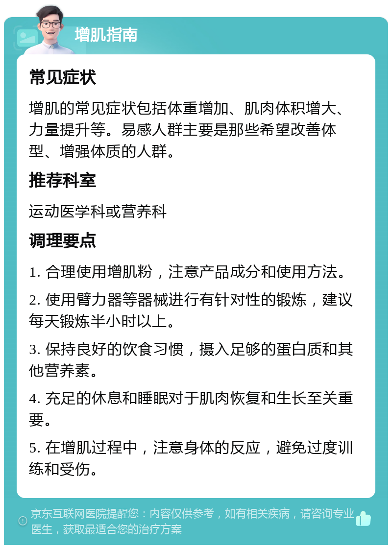 增肌指南 常见症状 增肌的常见症状包括体重增加、肌肉体积增大、力量提升等。易感人群主要是那些希望改善体型、增强体质的人群。 推荐科室 运动医学科或营养科 调理要点 1. 合理使用增肌粉，注意产品成分和使用方法。 2. 使用臂力器等器械进行有针对性的锻炼，建议每天锻炼半小时以上。 3. 保持良好的饮食习惯，摄入足够的蛋白质和其他营养素。 4. 充足的休息和睡眠对于肌肉恢复和生长至关重要。 5. 在增肌过程中，注意身体的反应，避免过度训练和受伤。