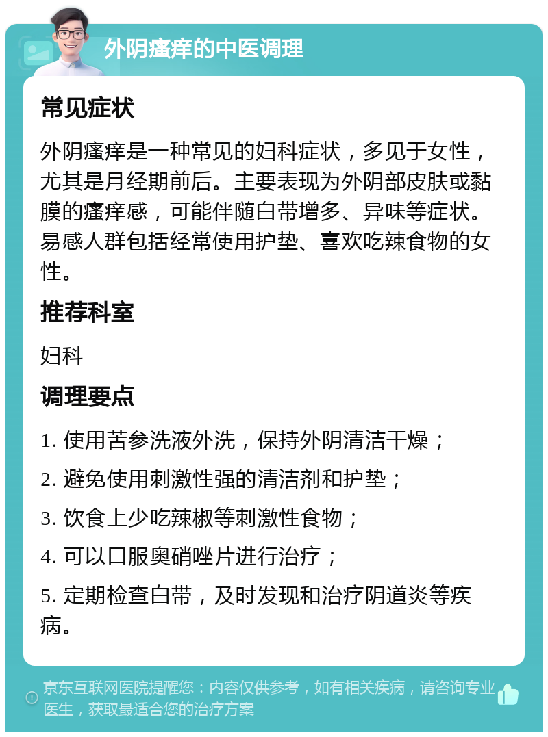 外阴瘙痒的中医调理 常见症状 外阴瘙痒是一种常见的妇科症状，多见于女性，尤其是月经期前后。主要表现为外阴部皮肤或黏膜的瘙痒感，可能伴随白带增多、异味等症状。易感人群包括经常使用护垫、喜欢吃辣食物的女性。 推荐科室 妇科 调理要点 1. 使用苦参洗液外洗，保持外阴清洁干燥； 2. 避免使用刺激性强的清洁剂和护垫； 3. 饮食上少吃辣椒等刺激性食物； 4. 可以口服奥硝唑片进行治疗； 5. 定期检查白带，及时发现和治疗阴道炎等疾病。