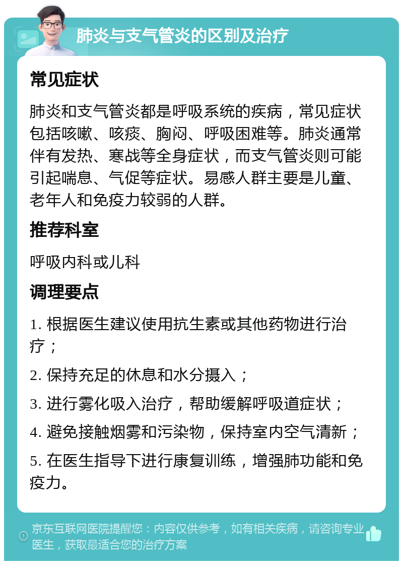 肺炎与支气管炎的区别及治疗 常见症状 肺炎和支气管炎都是呼吸系统的疾病，常见症状包括咳嗽、咳痰、胸闷、呼吸困难等。肺炎通常伴有发热、寒战等全身症状，而支气管炎则可能引起喘息、气促等症状。易感人群主要是儿童、老年人和免疫力较弱的人群。 推荐科室 呼吸内科或儿科 调理要点 1. 根据医生建议使用抗生素或其他药物进行治疗； 2. 保持充足的休息和水分摄入； 3. 进行雾化吸入治疗，帮助缓解呼吸道症状； 4. 避免接触烟雾和污染物，保持室内空气清新； 5. 在医生指导下进行康复训练，增强肺功能和免疫力。