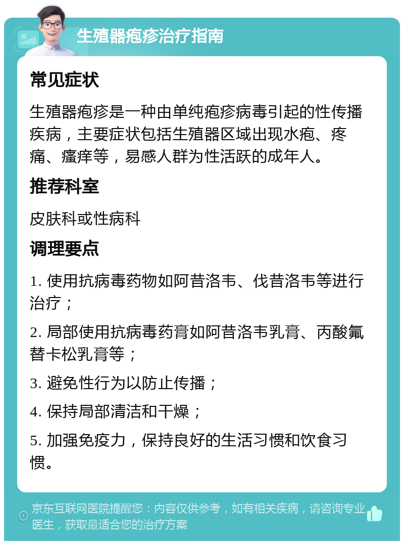 生殖器疱疹治疗指南 常见症状 生殖器疱疹是一种由单纯疱疹病毒引起的性传播疾病，主要症状包括生殖器区域出现水疱、疼痛、瘙痒等，易感人群为性活跃的成年人。 推荐科室 皮肤科或性病科 调理要点 1. 使用抗病毒药物如阿昔洛韦、伐昔洛韦等进行治疗； 2. 局部使用抗病毒药膏如阿昔洛韦乳膏、丙酸氟替卡松乳膏等； 3. 避免性行为以防止传播； 4. 保持局部清洁和干燥； 5. 加强免疫力，保持良好的生活习惯和饮食习惯。