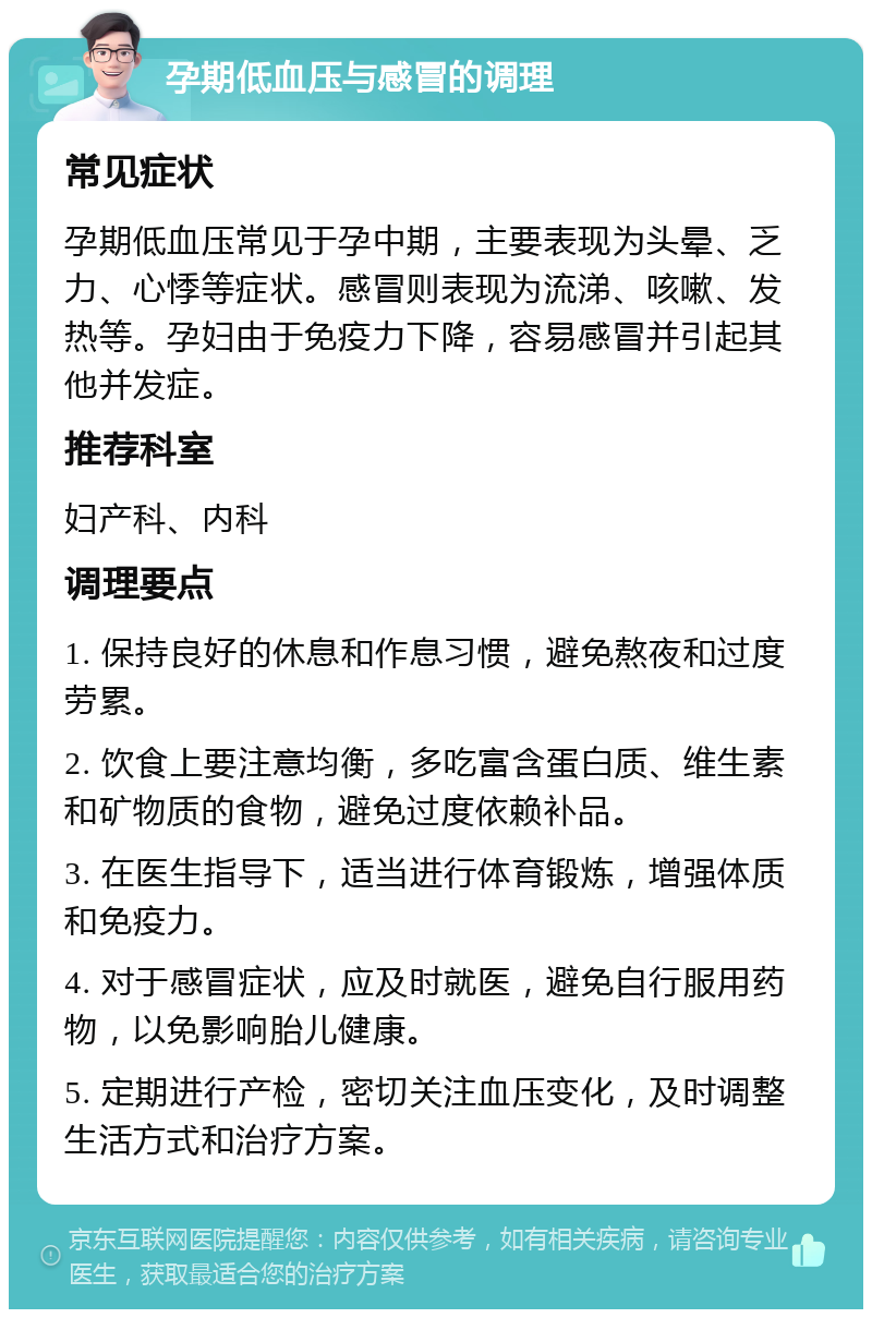 孕期低血压与感冒的调理 常见症状 孕期低血压常见于孕中期，主要表现为头晕、乏力、心悸等症状。感冒则表现为流涕、咳嗽、发热等。孕妇由于免疫力下降，容易感冒并引起其他并发症。 推荐科室 妇产科、内科 调理要点 1. 保持良好的休息和作息习惯，避免熬夜和过度劳累。 2. 饮食上要注意均衡，多吃富含蛋白质、维生素和矿物质的食物，避免过度依赖补品。 3. 在医生指导下，适当进行体育锻炼，增强体质和免疫力。 4. 对于感冒症状，应及时就医，避免自行服用药物，以免影响胎儿健康。 5. 定期进行产检，密切关注血压变化，及时调整生活方式和治疗方案。