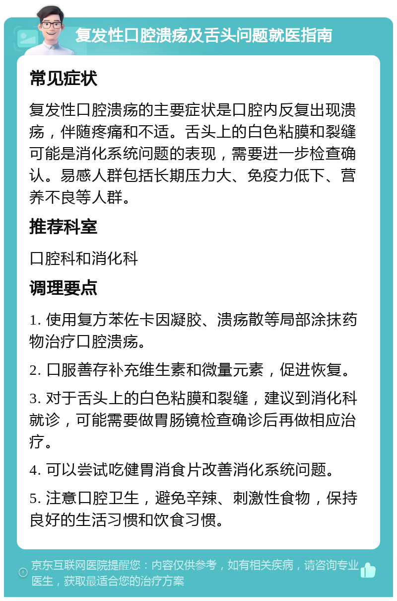 复发性口腔溃疡及舌头问题就医指南 常见症状 复发性口腔溃疡的主要症状是口腔内反复出现溃疡，伴随疼痛和不适。舌头上的白色粘膜和裂缝可能是消化系统问题的表现，需要进一步检查确认。易感人群包括长期压力大、免疫力低下、营养不良等人群。 推荐科室 口腔科和消化科 调理要点 1. 使用复方苯佐卡因凝胶、溃疡散等局部涂抹药物治疗口腔溃疡。 2. 口服善存补充维生素和微量元素，促进恢复。 3. 对于舌头上的白色粘膜和裂缝，建议到消化科就诊，可能需要做胃肠镜检查确诊后再做相应治疗。 4. 可以尝试吃健胃消食片改善消化系统问题。 5. 注意口腔卫生，避免辛辣、刺激性食物，保持良好的生活习惯和饮食习惯。