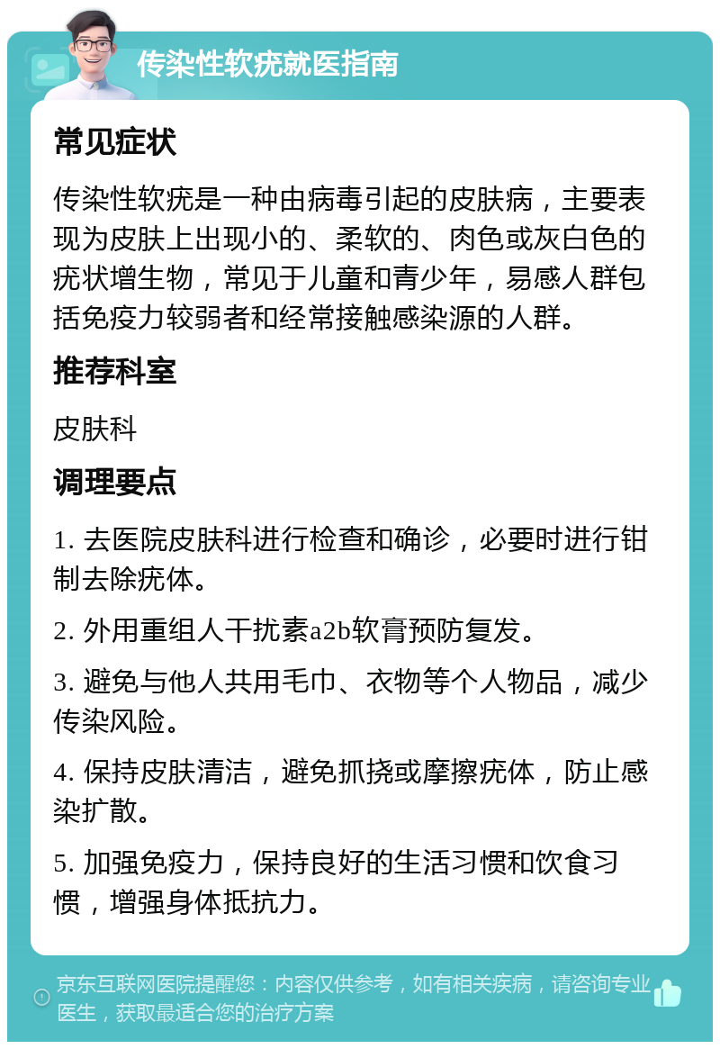 传染性软疣就医指南 常见症状 传染性软疣是一种由病毒引起的皮肤病，主要表现为皮肤上出现小的、柔软的、肉色或灰白色的疣状增生物，常见于儿童和青少年，易感人群包括免疫力较弱者和经常接触感染源的人群。 推荐科室 皮肤科 调理要点 1. 去医院皮肤科进行检查和确诊，必要时进行钳制去除疣体。 2. 外用重组人干扰素a2b软膏预防复发。 3. 避免与他人共用毛巾、衣物等个人物品，减少传染风险。 4. 保持皮肤清洁，避免抓挠或摩擦疣体，防止感染扩散。 5. 加强免疫力，保持良好的生活习惯和饮食习惯，增强身体抵抗力。