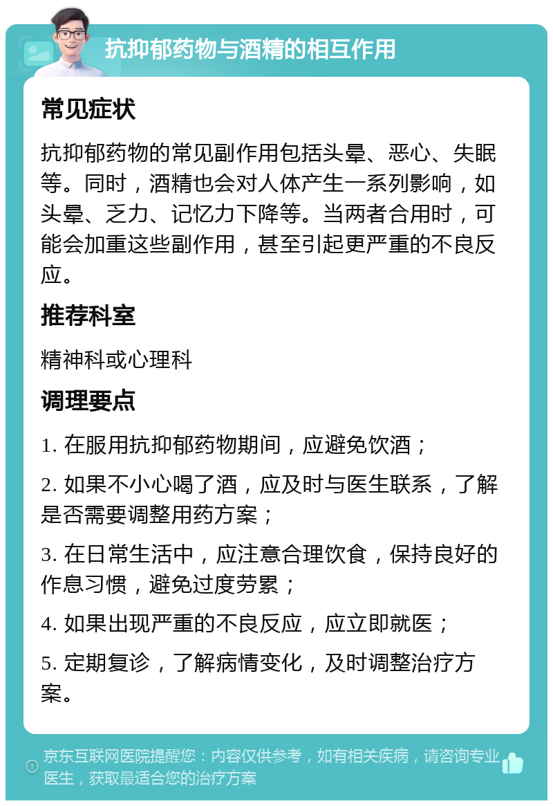 抗抑郁药物与酒精的相互作用 常见症状 抗抑郁药物的常见副作用包括头晕、恶心、失眠等。同时，酒精也会对人体产生一系列影响，如头晕、乏力、记忆力下降等。当两者合用时，可能会加重这些副作用，甚至引起更严重的不良反应。 推荐科室 精神科或心理科 调理要点 1. 在服用抗抑郁药物期间，应避免饮酒； 2. 如果不小心喝了酒，应及时与医生联系，了解是否需要调整用药方案； 3. 在日常生活中，应注意合理饮食，保持良好的作息习惯，避免过度劳累； 4. 如果出现严重的不良反应，应立即就医； 5. 定期复诊，了解病情变化，及时调整治疗方案。