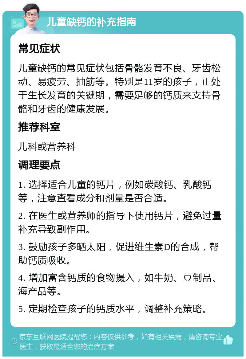 儿童缺钙的补充指南 常见症状 儿童缺钙的常见症状包括骨骼发育不良、牙齿松动、易疲劳、抽筋等。特别是11岁的孩子，正处于生长发育的关键期，需要足够的钙质来支持骨骼和牙齿的健康发展。 推荐科室 儿科或营养科 调理要点 1. 选择适合儿童的钙片，例如碳酸钙、乳酸钙等，注意查看成分和剂量是否合适。 2. 在医生或营养师的指导下使用钙片，避免过量补充导致副作用。 3. 鼓励孩子多晒太阳，促进维生素D的合成，帮助钙质吸收。 4. 增加富含钙质的食物摄入，如牛奶、豆制品、海产品等。 5. 定期检查孩子的钙质水平，调整补充策略。