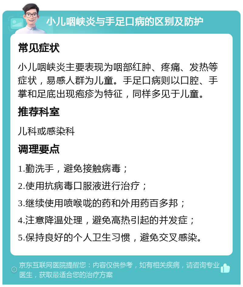 小儿咽峡炎与手足口病的区别及防护 常见症状 小儿咽峡炎主要表现为咽部红肿、疼痛、发热等症状，易感人群为儿童。手足口病则以口腔、手掌和足底出现疱疹为特征，同样多见于儿童。 推荐科室 儿科或感染科 调理要点 1.勤洗手，避免接触病毒； 2.使用抗病毒口服液进行治疗； 3.继续使用喷喉咙的药和外用药百多邦； 4.注意降温处理，避免高热引起的并发症； 5.保持良好的个人卫生习惯，避免交叉感染。